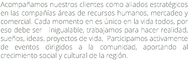 Acompañamos nuestros clientes como aliados estratégicos en las compañías áreas de recursos humanos, mercadeo y comercial. Cada momento en es único en la vida todos, por eso debe ser inigualable, trabajamos para hacer realidad, sueños, ideas, proyectos de vida, Participamos activamente de eventos dirigidos a la comunidad, aportando al crecimiento social y cultural de la región.